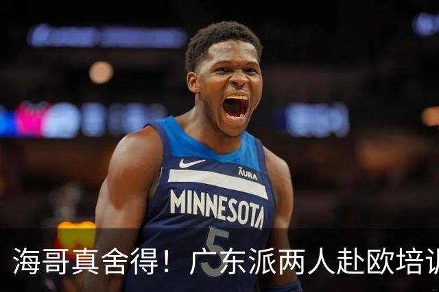 海哥真舍得！广东派两人赴欧培训 王洪泽特训一个月 杜锋去学习战术